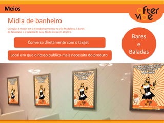 Meios
Mídia de banheiro
Duração: 6 meses em 14 estabelecimentos na Vila Madalena, 5 bares
de faculdade e 6 baladas de luxo, tendo inicio em Dez/15.
Bares
e
Baladas
Conversa diretamente com o target
Local em que o nosso público mais necessita do produto
 