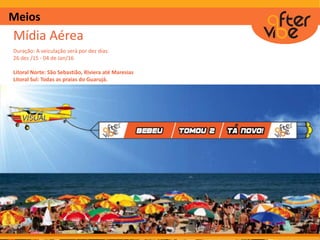 Meios
Mídia Aérea
Duração: A veiculação será por dez dias.
26 dez /15 - 04 de Jan/16
Litoral Norte: São Sebastião, Riviera até Maresias
Litoral Sul: Todas as praias do Guarujá.
 