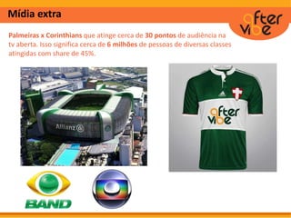 Mídia extra
Palmeiras x Corinthians que atinge cerca de 30 pontos de audiência na
tv aberta. Isso significa cerca de 6 milhões de pessoas de diversas classes
atingidas com share de 45%.
 