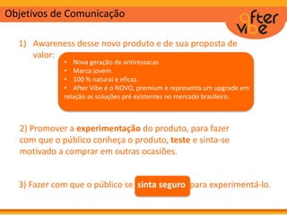 Objetivos de Comunicação
1) Awareness desse novo produto e de sua proposta de
valor:
• Nova geração de antiressacas
• Marca jovem
• 100 % natural e eficaz.
• After Vibe é o NOVO, premium e representa um upgrade em
relação as soluções pré existentes no mercado brasileiro.
2) Promover a experimentação do produto, para fazer
com que o público conheça o produto, teste e sinta-se
motivado a comprar em outras ocasiões.
3) Fazer com que o público se sinta seguro para experimentá-lo.
 
