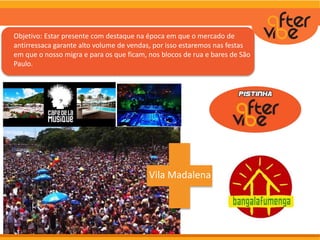 Objetivo: Estar presente com destaque na época em que o mercado de
antirressaca garante alto volume de vendas, por isso estaremos nas
festas em que o nosso público em que estamos focando migra e para
os que ficam, nos blocos de rua e bares de São Paulo.
Objetivo: Estar presente com destaque na época em que o mercado de
antirressaca garante alto volume de vendas, por isso estaremos nas festas
em que o nosso migra e para os que ficam, nos blocos de rua e bares de São
Paulo.
Vila Madalena
 