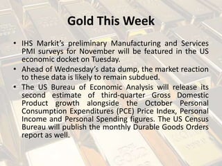Gold This Week
• IHS Markit’s preliminary Manufacturing and Services
PMI surveys for November will be featured in the US
economic docket on Tuesday.
• Ahead of Wednesday’s data dump, the market reaction
to these data is likely to remain subdued.
• The US Bureau of Economic Analysis will release its
second estimate of third-quarter Gross Domestic
Product growth alongside the October Personal
Consumption Expenditures (PCE) Price Index, Personal
Income and Personal Spending figures. The US Census
Bureau will publish the monthly Durable Goods Orders
report as well.
 