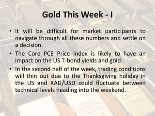 Gold This Week - I
• It will be difficult for market participants to
navigate through all these numbers and settle on
a decision.
• The Core PCE Price Index is likely to have an
impact on the US T-bond yields and gold.
• In the second half of the week, trading conditions
will thin out due to the Thanksgiving holiday in
the US and XAU/USD could fluctuate between
technical levels heading into the weekend.
 