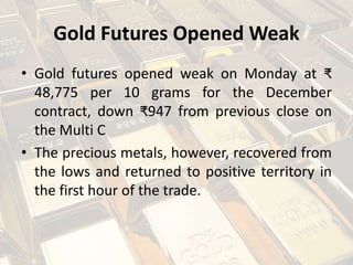 Gold Futures Opened Weak
• Gold futures opened weak on Monday at ₹
48,775 per 10 grams for the December
contract, down ₹947 from previous close on
the Multi C
• The precious metals, however, recovered from
the lows and returned to positive territory in
the first hour of the trade.
 