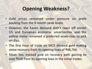 Opening Weakness?
• Gold prices remained under pressure on profit
booking from the 9-month peak levels.
• However, the haven demand didn't taper off amidst
US and European economic uncertainties and the
yellow metal remained a preferred asset-class to pick
on dips.
• The first hour of trade on MCX showed gold making
some recovery from its opening lows of ₹48,766.
• Silver, too, tracked gold on recovery path gaining by
over ₹100 from its opening lows in the initial trades.
 