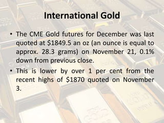 International Gold
• The CME Gold futures for December was last
quoted at $1849.5 an oz (an ounce is equal to
approx. 28.3 grams) on November 21, 0.1%
down from previous close.
• This is lower by over 1 per cent from the
recent highs of $1870 quoted on November
3.
 