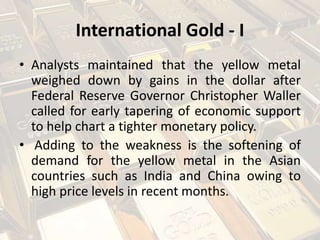 International Gold - I
• Analysts maintained that the yellow metal
weighed down by gains in the dollar after
Federal Reserve Governor Christopher Waller
called for early tapering of economic support
to help chart a tighter monetary policy.
• Adding to the weakness is the softening of
demand for the yellow metal in the Asian
countries such as India and China owing to
high price levels in recent months.
 