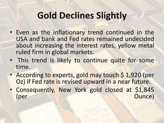 Gold Declines Slightly
• Even as the inflationary trend continued in the
USA and bank and Fed rates remained undecided
about increasing the interest rates, yellow metal
ruled firm in global markets.
• This trend is likely to continue quite for some
time.
• According to experts, gold may touch $ 1,920 (per
Oz) if Fed rate is revised upward in a near future.
• Consequently, New York gold closed at $1,845
(per Ounce)
 