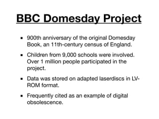 BBC Domesday Project
■ 900th anniversary of the original Domesday
Book, an 11th-century census of England.
■ Children from 9,000 schools were involved.
Over 1 million people participated in the
project.
■ Data was stored on adapted laserdiscs in LV-
ROM format.
■ Frequently cited as an example of digital
obsolescence.
 