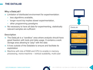 16
THE DATALAB
OCTO TECHNOLOGY > THERE IS A BETTER WAY
Why a DataLab?
 Limitation of distributed environment for experimentation:
> less algorithms available,
> longer round trip implies slower experimentation,
> other programming paradigms
 No necessary to have all data for experimenting, statistically
relevant samples are sufficient
Description
 The DataLab is a “sandbox” area where analysts should have
great freedom with tools and data usage. It contains a work
storage area allowing to "play" with the data
 It lives outside of the Datalake to ensure and facilitate its
exploitation
 Machine with lots of RAM and CPU to enable in memory
processing, mono-machine – vertical scalability, multi-user
DataLab
Analytics
Machine Learning
Tools
Storage
DataViz Tools
Work Storage Area
 