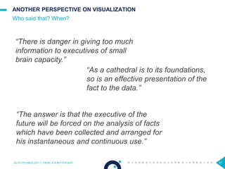 67
ANOTHER PERSPECTIVE ON VISUALIZATION
Who said that? When?
OCTO TECHNOLOGY > THERE IS A BETTER WAY
“There is danger in giving too much
information to executives of small
brain capacity.”
“As a cathedral is to its foundations,
so is an effective presentation of the
fact to the data.”
“The answer is that the executive of the
future will be forced on the analysis of facts
which have been collected and arranged for
his instantaneous and continuous use.”
 