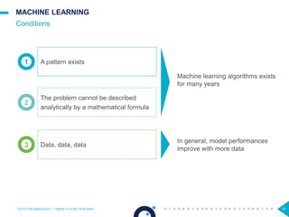 19
MACHINE LEARNING
Conditions
OCTO TECHNOLOGY > THERE IS A BETTER WAY
1
2
3
A pattern exists
The problem cannot be described
analytically by a mathematical formula
Data, data, data
Machine learning algorithms exists
for many years
In general, model performances
improve with more data
 