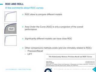 38
ROC AND ROLL
 ROC allow to compare different models
 Area Under the Curve (AUC) is only a projection of the overall
performance
 Significantly different models can have close ROC
 Other comparisons methods exists (and are intimately related to ROC):
> Precision/Recall
> LIFT
A few comments about ROC curves
OCTO TECHNOLOGY > THERE IS A BETTER WAY 38
AUC
 