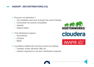 HADOOP : DES DISTRIBUTIONS [1/2]
¤  Pourquoi une distribution ?
>  Une installation pour avoir la plupart des outils d’Hadoop
>  Combinaison de versions compatibles
>  Upgrade
>  Support éditeur
¤  Trois distributeurs majeurs :
>  HortonWorks
>  Cloudera
>  MapR
¤  Les éditeurs traditionnels sont des suiveurs sur Hadoop
>  Teradata, Oracle, Microsoft, IBM, etc.
>  Certains s’appuient sur une des 3 distributions majeures
17
 