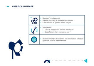 AUTRE CAS D’USAGE
¤  Banque d’investissement
¤  Contrôle de prises de positions hors normes
¤  ~ 100 millions de lignes à vérifier par jour
57
¤  Spark MLlib :
>  Calculs : régressions linéaire, statistiques
>  Classification : hors normes ou pas ?
¤  Réduire le nombre de contrôles non automatisés à 10 000
lignes par jours en première étape
 