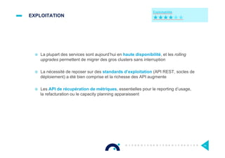 EXPLOITATION
¤  La plupart des services sont aujourd’hui en haute disponibilité, et les rolling
upgrades permettent de migrer des gros clusters sans interruption
¤  La nécessité de reposer sur des standards d’exploitation (API REST, socles de
déploiement) a été bien comprise et la richesse des API augmente
¤  Les API de récupération de métriques, essentielles pour le reporting d’usage,
la refacturation ou le capacity planning apparaissent
74
 