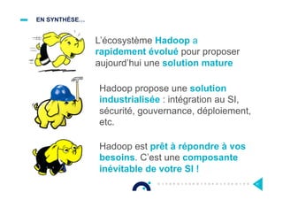 EN SYNTHÈSE…
81
L’écosystème Hadoop a
rapidement évolué pour proposer
aujourd’hui une solution mature
Hadoop propose une solution
industrialisée : intégration au SI,
sécurité, gouvernance, déploiement,
etc.
Hadoop est prêt à répondre à vos
besoins. C’est une composante
inévitable de votre SI !
 