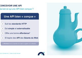 CONCEVOIR UNE API
Qu’est ce qu’une API bien conçue ?
OCTO TECHNOLOGY > THERE IS A BETTER WAY
Une API bien « conçue »
Suit les standards HTTP
Est simple et externalisable
Offre une bonne affordance*
S’inspire des API des Géants du Web
L’affordance est la capacité d’un objet à suggérer son utilisation.
Bad
Design
 
