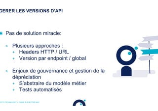 GERER LES VERSIONS D’API
◉  Pas de solution miracle:
>  Plusieurs approches :
+  Headers HTTP / URL
+  Version par endpoint / global
>  Enjeux de gouvernance et gestion de la
dépréciation
+  S’abstraire du modèle métier
+  Tests automatisés
OCTO TECHNOLOGY > THERE IS A BETTER WAY
 