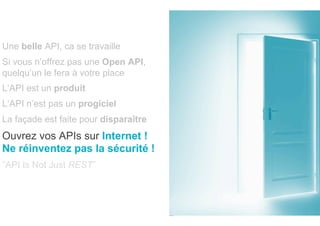 Une belle API, ca se travaille
Si vous n’offrez pas une Open API,
quelqu’un le fera à votre place
L’API est un produit
L’API n’est pas un progiciel
La façade est faite pour disparaître
Ouvrez vos APIs sur Internet !
Ne réinventez pas la sécurité !
”API Is Not Just REST”
 