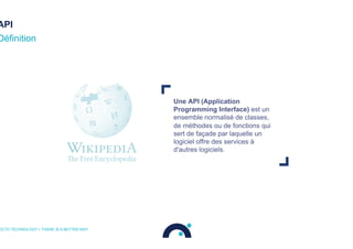 API
Une API (Application
Programming Interface) est un
ensemble normalisé de classes,
de méthodes ou de fonctions qui
sert de façade par laquelle un
logiciel offre des services à
d'autres logiciels.
Définition
OCTO TECHNOLOGY > THERE IS A BETTER WAY
 