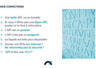 NOS CONVICTIONS
1.  Une belle API, ca se travaille
2.  Si vous n’offrez pas une Open API,
quelqu’un le fera à votre place
3.  L’API est un produit
4.  L’API n’est pas un progiciel
5.  La façade est faite pour disparaître
6.  Ouvrez vos APIs sur Internet !
Ne réinventez pas la sécurité !
7.  ”API Is Not Just REST”
 