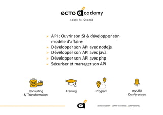 OCTO ACADEMY > LEARN TO CHANGE > CONFIDENTIEL
!  API	:	Ouvrir	son	SI	&	développer	son	
modèle	d’aﬀaire	
!  Développer	son	API	avec	nodejs	
!  Développer	son	API	avec	java	
!  Développer	son	API	avec	php	
!  Sécuriser	et	manager	son	API	
Consulting
& Transformation
Training Program myUSI
Conferences
 