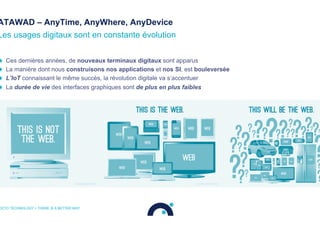 ATAWAD – AnyTime, AnyWhere, AnyDevice
◉  Ces dernières années, de nouveaux terminaux digitaux sont apparus
◉  La manière dont nous construisons nos applications et nos SI, est bouleversée
◉  L’IoT connaissant le même succès, la révolution digitale va s’accentuer
◉  La durée de vie des interfaces graphiques sont de plus en plus faibles
Les usages digitaux sont en constante évolution
OCTO TECHNOLOGY > THERE IS A BETTER WAY
 