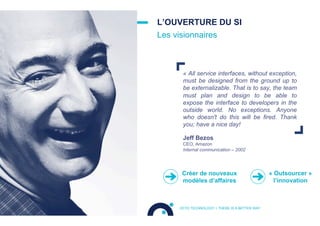 « All service interfaces, without exception,
must be designed from the ground up to
be externalizable. That is to say, the team
must plan and design to be able to
expose the interface to developers in the
outside world. No exceptions. Anyone
who doesn't do this will be fired. Thank
you; have a nice day!
L’OUVERTURE DU SI
Les visionnaires
OCTO TECHNOLOGY > THERE IS A BETTER WAY
Jeff Bezos
CEO, Amazon
Internal communication – 2002
Créer de nouveaux
modèles d’affaires
« Outsourcer »
l’innovation
 