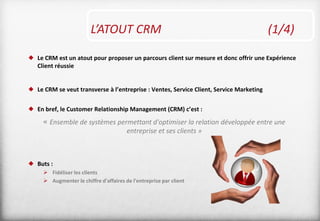 L’ATOUT CRM (1/4)
 Le CRM est un atout pour proposer un parcours client sur mesure et donc offrir une Expérience
Client réussie
 Le CRM se veut transverse à l’entreprise : Ventes, Service Client, Service Marketing
 En bref, le Customer Relationship Management (CRM) c’est :
« Ensemble de systèmes permettant d'optimiser la relation développée entre une
entreprise et ses clients »
 Buts :
 Fidéliser les clients
 Augmenter le chiffre d'affaires de l'entreprise par client
 