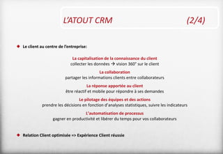 L’ATOUT CRM (2/4)
 Le client au centre de l’entreprise:
La capitalisation de la connaissance du client
collecter les données  vision 360° sur le client
La collaboration
partager les informations clients entre collaborateurs
La réponse apportée au client
être réactif et mobile pour répondre à ses demandes
Le pilotage des équipes et des actions
prendre les décisions en fonction d’analyses statistiques, suivre les indicateurs
L’automatisation de processus
gagner en productivité et libérer du temps pour vos collaborateurs
 Relation Client optimisée => Expérience Client réussie
 