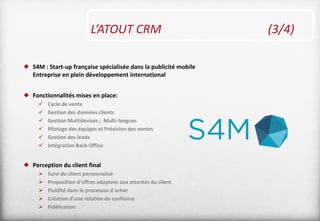 L’ATOUT CRM (3/4)
 S4M : Start-up française spécialisée dans la publicité mobile
Entreprise en plein développement international
 Fonctionnalités mises en place:
 Cycle de vente
 Gestion des données clients
 Gestion Multidevises ; Multi-langues
 Pilotage des équipes et Prévision des ventes
 Gestion des leads
 Intégration Back-Office
 Perception du client final
 Suivi du client personnalisé
 Proposition d’offres adaptées aux attentes du client
 Fluidité dans le processus d’achat
 Création d’une relation de confiance
 Fidélisation
 