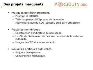 Des projets marquants Pratiques de téléchargement. Piratage et HADOPI. Téléchargement à l’épreuve de la morale. régime juridique du CCU (contenu créé par l’utlisateur) Fractures numériques Construction d’indicateur de non usage. Le rôle de l’isolement, de l’estime de soi et de la distance culturelle. Usages des TIC et empowerment. Nouvelles pratiques culturelles Enquête Don giovanni. Convergence médiatique. 