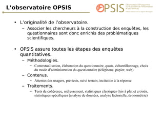 L’observatoire OPSIS L’originalité de l’observatoire. Associer les chercheurs à la construction des enquêtes, les questionnaires sont donc enrichis des problématiques scientifiques. OPSIS assure toutes les étapes des enquêtes quantitatives. Méthodologies. Contextualisation, élaboration du questionnaire, quota, échantillonnage, choix du mode d’administration du questionnaire (téléphone, papier, web) Contenus. Attentes des usagers, pré-tests, suivi terrain, incitation à la réponse Traitements. Tests de cohérence, redressement, statistiques classiques (tris à plat et croisés, statistiques spécifiques (analyse de données, analyse factorielle, économétrie) 