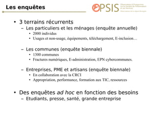 Les enquêtes 3 terrains récurrents Les particuliers et les ménages (enquête annuelle) 2000 individus Usages et non-usage, équipements, téléchargement, E-inclusion… Les communes (enquête biennale) 1300 communes Fractures numériques, E-administration, EPN cybercommunes. Entreprises, PME et artisans (enquête biennale) En collaboration avec la CRCI Appropriation, performance, formation aux TIC, ressources Des enquêtes  ad hoc  en fonction des besoins Etudiants, presse, santé, grande entreprise 