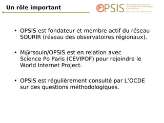 Un rôle important  OPSIS est fondateur et membre actif du réseau SOURIR (réseau des observatoires régionaux). M@rsouin/OPSIS est en relation avec  Science Po Paris (CEVIPOF) pour rejoindre le World Internet Project. OPSIS est régulièrement consulté par L’OCDE sur des questions méthodologiques. 