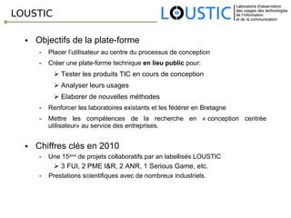 LOUSTIC Objectifs de la plate-forme Placer l’utilisateur au centre du processus de conception Créer une plate-forme technique  en lieu public  pour:  Tester les produits TIC en cours de conception Analyser leurs usages  Elaborer de nouvelles méthodes Renforcer les laboratoires existants et les fédérer en Bretagne Mettre les compétences de la recherche en « conception centrée utilisateur» au service des entreprises. Chiffres clés en 2010 Une 15 aine  de projets collaboratifs par an labellisés LOUSTIC 3 FUI, 2 PME I&R, 2 ANR, 1 Serious Game, etc. -  Prestations scientifiques avec de nombreux industriels. 