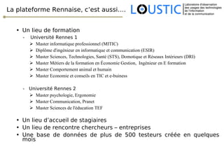 La plateforme Rennaise, c’est aussi…. Un lieu de formation -  Université Rennes 1 Master informatique professionnel (MITIC) Diplôme d'ingénieur en informatique et communication (ESIR) Master Sciences, Technologies, Santé (STS), Domotique et Réseaux Intérieurs (DRI) Master Métiers de la formation en Économie Gestion,  Ingénieur en E formation Master Comportement animal et humain Master Economie et conseils en TIC et e-buiness -  Université Rennes 2  Master psychologie, Ergonomie Master Communication, Pranet Master Sciences de l'éducation TEF Un lieu d’accueil de stagiaires Un lieu de rencontre chercheurs – entreprises Une base de données de plus de 500 testeurs créée en quelques mois 