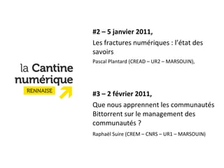 #2 – 5 janvier 2011, Les fractures numériques : l’état des savoirs Pascal Plantard (CREAD – UR2 – MARSOUIN),   #3 – 2 février 2011,  Que nous apprennent les communautés Bittorrent sur le management des communautés ? Raphaël Suire (CREM – CNRS – UR1 – MARSOUIN) 