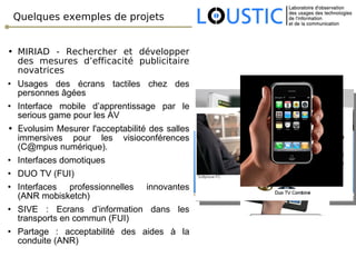 Quelques exemples de projets MIRIAD - Rechercher et développer des mesures d’efficacité publicitaire novatrices Usages des écrans tactiles chez des personnes âgées Interface mobile d’apprentissage par le serious game pour les AV E volusim Mesurer l'acceptabilité des salles immersives pour les visioconférences (C@mpus numérique).  Interfaces domotiques DUO TV (FUI) Interfaces professionnelles innovantes (ANR mobisketch) SIVE : Ecrans d’information dans les transports en commun (FUI) Partage : acceptabilité des aides à la conduite (ANR) 
