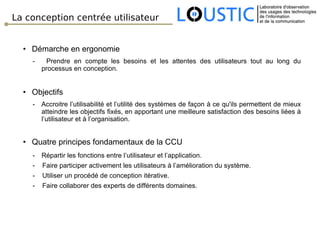 La conception centrée utilisateur Démarche en ergonomie -  Prendre en compte les besoins et les attentes des utilisateurs tout au long du processus en conception. Objectifs -  Accroitre l’utilisabilité et l’utilité des systèmes de façon à ce qu'ils permettent de mieux atteindre les objectifs fixés, en apportant une meilleure satisfaction des besoins liées à l’utilisateur et à l’organisation. Quatre principes fondamentaux de la CCU Répartir les fonctions entre l’utilisateur et l’application. -  Faire participer activement les utilisateurs à l’amélioration du système. -  Utiliser un procédé de conception itérative. -  Faire collaborer des experts de différents domaines. 