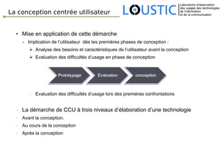 La conception centrée utilisateur Mise en application de cette démarche -  Implication de l’utilisateur  dès les premières phases de conception : Analyse des besoins et caractéristiques de l’utilisateur avant la conception Evaluation des difficultés d’usage en phase de conception Evaluation des difficultés d’usage lors des premières confrontations La démarche de CCU à trois niveaux d’élaboration d’une technologie Avant la conception. Au cours de la conception Après la conception  
