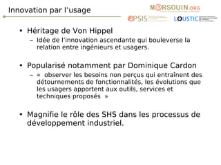 Innovation par l’usage Héritage de Von Hippel  Idée de l’innovation ascendante qui bouleverse la relation entre ingénieurs et usagers. Popularisé notamment par Dominique Cardon « observer les besoins non perçus qui entraînent des détournements de fonctionnalités, les évolutions que les usagers apportent aux outils, services et techniques proposés »  Magnifie le rôle des SHS dans les processus de développement industriel. 