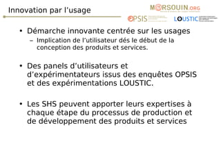 Innovation par l’usage Démarche innovante centrée sur les usages Implication de l’utilisateur dés le début de la conception des produits et services. Des panels d’utilisateurs et d’expérimentateurs issus des enquêtes OPSIS et des expérimentations LOUSTIC. Les SHS peuvent apporter leurs expertises à chaque étape du processus de production et de développement des produits et services 