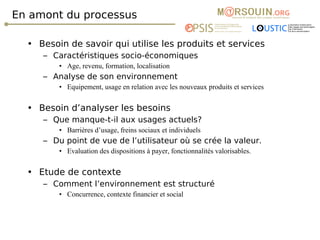 En amont du processus Besoin de savoir qui utilise les produits et services  Caractéristiques socio-économiques Age, revenu, formation, localisation Analyse de son environnement Equipement, usage en relation avec les nouveaux produits et services Besoin d’analyser les besoins Que manque-t-il aux usages actuels? Barrières d’usage, freins sociaux et individuels Du point de vue de l’utilisateur où se crée la valeur. Evaluation des dispositions à payer, fonctionnalités valorisables. Etude de contexte Comment l’environnement est structuré  Concurrence, contexte financier et social 