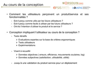 Au cours de la conception Comment les utilisateurs perçoivent un produit/service et ses fonctionnalités ? -  Est-il perçu comme utile par les futurs utilisateurs ? -  Est-il perçu comme facile à utiliser par les futurs utilisateurs ? -  Ont-ils l’intention d’utiliser le produit et le service ? Conception impliquant l’utilisateur au cours de la conception ? -  Tests itératifs Evaluations expertes sur la base de critères ergonomiques Tests utilisateurs  Expérimentations -  Visant à recueillir Données objectives ( erreurs, efficience, mouvements oculaires, log) Données subjectives (satisfaction, utilisabilité, utilité) -  Jusqu’à une validation du produit service pour un déploiement 