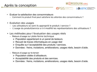 Après la conception Evaluer la satisfaction des consommateurs -  Comment le produit final peut satisfaire les attentes des consommateurs ?  Evolution des usages  -  Les utilisateurs se sont ils approprié le produit / service ?  -  L’usage du produit/service a t-il modifié les représentations des utilisateurs ? Les méthodes pour l’évaluation des usages réels -  Retours d’usage  sur plate-forme technique  Population appartenant à un panel de testeurs Recueil de traces informatiques en usage réel Enquête sur l’acceptabilité des produits / services. Données : freins, incitations, améliorations, usages réels, besoin d’aide. -  Retours d’usage sur  le terrain Population ciblée d’utilisateurs. Acceptabilité des produits et des services. Données : freins, incitations, améliorations, usages réels, besoin d’aide. 
