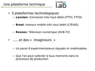 Une plateforme technique 3 plateformes technologiques Lannion : Connexion très haut débit (FTTH, FTTO) Brest : reseaux mobile trés haut debit (LTE/4G) Rennes : Télévision numérique (DVB-T2) …… et des « imagineurs » Un panel d’expérimentateurs équipés et mobilisables. Que l’on peut solliciter à tous moments dans le processus de production  