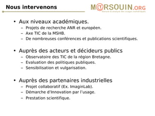 Nous intervenons Aux niveaux académiques. Projets de recherche ANR et européen. Axe TIC de la MSHB. De nombreuses conférences et publications scientifiques. Auprès des acteurs et décideurs publics Observatoire des TIC de la région Bretagne. Evaluation des politiques publiques. Sensibilisation et vulgarisation. Auprès des partenaires industrielles Projet collaboratif (Ex. ImaginLab). Démarche d’Innovation par l’usage. Prestation scientifique.   