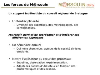Les forces de M@rsouin Un support indéfectible du conseil régional de Bretagne L’interdisciplinarité Diversité des expertises, des méthodologies, des connaissances. M@rsouin permet de coordonner et d’intégrer ces différentes approches Un séminaire annuel  Qui mêle chercheurs, acteurs de la société civile et etudiants. Mettre l’utilisateur au cœur des processus Enquêtes, observation, expérimentation. Adapte les publics d’utilisateur en fonction des problématiques et des besoins. 